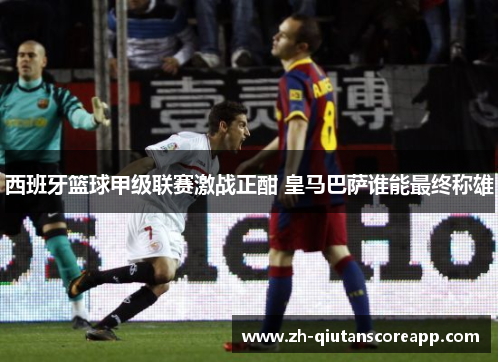 西班牙篮球甲级联赛激战正酣 皇马巴萨谁能最终称雄